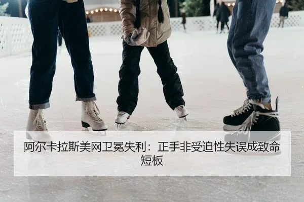 阿尔卡拉斯美网卫冕失利：正手非受迫性失误成致命短板